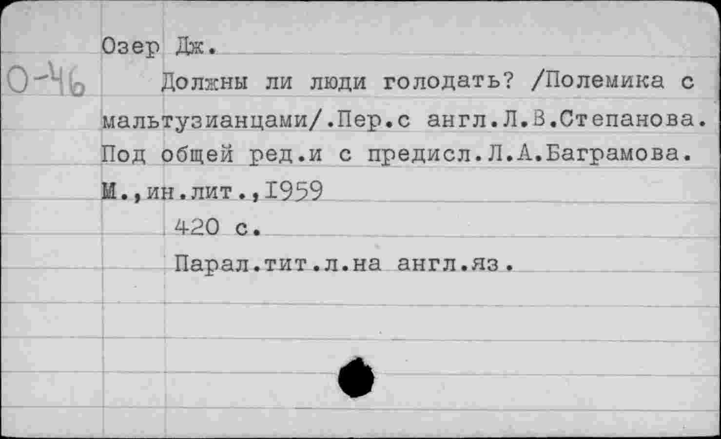 ﻿Озетэ Дне.	
о-Ч	Должны ли люди голодать? /Полемика с
мальтузианцами/.Пер.с англ.Л.В.Степанова.	
Под общей ред.и с предисл. Л.А.Ваграмова.	
И.,ин.лит.,1959	
420 с.	
Парал.тит.л.на англ.яз.	
	
	
	
	
	